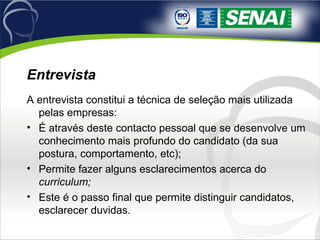 Entrevista A entrevista constitui a técnica de seleção mais utilizada pelas empresas: É através deste contacto pessoal que se desenvolve um conhecimento mais profundo do candidato (da sua postura, comportamento, etc); Permite fazer alguns esclarecimentos acerca do  curriculum; Este é o passo final que permite distinguir candidatos, esclarecer duvidas. 
