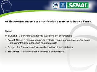 As Entrevistas podem ser classificados quanto ao Método e Forma. Método: 􀂙  Múltipla  : Vários entrevistadores avaliando um entrevistado 􀂙  Painel  :Segue o mesmo padrão da múltipla, porém cada entrevistador avalia uma característica específica do entrevistado 􀂙  Grupo  : 2 a 3 entrevistadores avaliando 6 a 12 entrevistados 􀂙  I ndividual  : 1 entrevistador avaliando 1 entrevistado 
