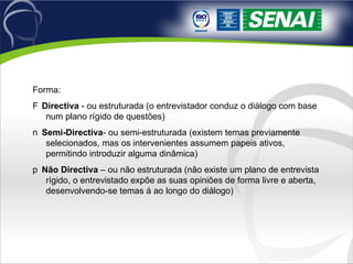 Forma: 􀂙  Directiva  - ou estruturada (o entrevistador conduz o diálogo com base num plano rígido de questões) 􀂙  Semi-Directiva - ou semi-estruturada (existem temas previamente selecionados, mas os intervenientes assumem papeis ativos, permitindo introduzir alguma dinâmica) 􀂙  Não Directiva  – ou não estruturada (não existe um plano de entrevista rígido, o entrevistado expõe as suas opiniões de forma livre e aberta, desenvolvendo-se temas á ao longo do diálogo) 