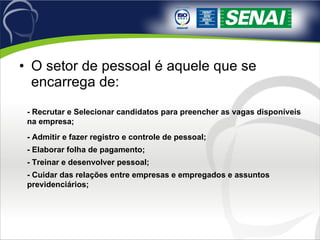 O setor de pessoal é aquele que se encarrega de: - Recrutar e Selecionar candidatos para preencher as vagas disponíveis na empresa; - Admitir e fazer registro e controle de pessoal; - Elaborar folha de pagamento; - Treinar e desenvolver pessoal; - Cuidar das relações entre empresas e empregados e assuntos previdenciários; 