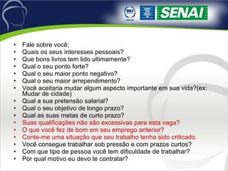 Fale sobre você; Quais os seus interesses pessoais? Que bons livros tem lido ultimamente? Qual o seu ponto forte? Qual o seu maior ponto negativo? Qual o seu maior arrependimento? Você aceitaria mudar algum aspecto importante em sua vida?(ex: Mudar de cidade) Qual a sua pretensão salarial? Qual o seu objetivo de longo prazo? Qual as suas metas de curto prazo? Suas qualificações não são excessivas para esta vaga? O que você fez de bom em seu emprego anterior? Conte-me uma situação que seu trabalho tenha sido criticado. Você consegue trabalhar sob pressão e com prazos curtos? Com que tipo de pessoa você tem dificuldade de trabalhar? Por qual motivo eu devo te contratar? 
