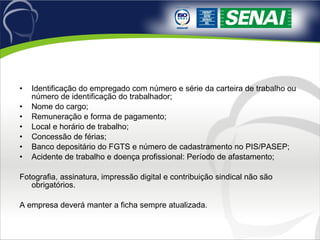 Identificação do empregado com número e série da carteira de trabalho ou número de identificação do trabalhador; Nome do cargo; Remuneração e forma de pagamento; Local e horário de trabalho; Concessão de férias; Banco depositário do FGTS e número de cadastramento no PIS/PASEP; Acidente de trabalho e doença profissional: Período de afastamento; Fotografia, assinatura, impressão digital e contribuição sindical não são obrigatórios. A empresa deverá manter a ficha sempre atualizada. 