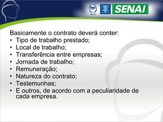 Basicamente o contrato deverá conter: Tipo de trabalho prestado; Local de trabalho; Transferência entre empresas; Jornada de trabalho; Remuneração; Natureza do contrato; Testemunhas; E outros, de acordo com a peculiaridade de cada empresa. 
