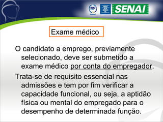 Exame médico O candidato a emprego, previamente selecionado, deve ser submetido a exame médico  por conta do empregador .  Trata-se de requisito essencial nas admissões e tem por fim verificar a capacidade funcional, ou seja, a aptidão física ou mental do empregado para o desempenho de determinada função.  