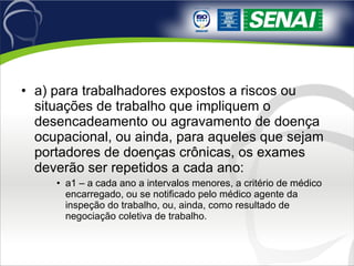 a) para trabalhadores expostos a riscos ou situações de trabalho que impliquem o desencadeamento ou agravamento de doença ocupacional, ou ainda, para aqueles que sejam portadores de doenças crônicas, os exames deverão ser repetidos a cada ano:  a1 – a cada ano a intervalos menores, a critério de médico encarregado, ou se notificado pelo médico agente da inspeção do trabalho, ou, ainda, como resultado de negociação coletiva de trabalho.  