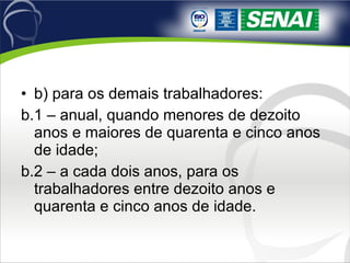 b) para os demais trabalhadores:  b.1 – anual, quando menores de dezoito anos e maiores de quarenta e cinco anos de idade;  b.2 – a cada dois anos, para os trabalhadores entre dezoito anos e quarenta e cinco anos de idade.  
