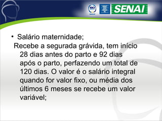 Salário maternidade; Recebe a segurada grávida, tem início 28 dias antes do parto e 92 dias após o parto, perfazendo um total de 120 dias. O valor é o salário integral quando for valor fixo, ou média dos últimos 6 meses se recebe um valor variável; 