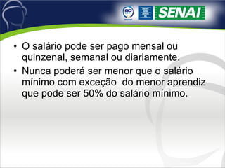 O salário pode ser pago mensal ou quinzenal, semanal ou diariamente.  Nunca poderá ser menor que o salário mínimo com exceção  do menor aprendiz que pode ser 50% do salário mínimo. 