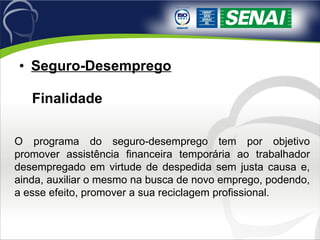 Seguro-Desemprego   Finalidade O programa do seguro-desemprego tem por objetivo promover assistência financeira temporária ao trabalhador desempregado em virtude de despedida sem justa causa e, ainda, auxiliar o mesmo na busca de novo emprego, podendo, a esse efeito, promover a sua reciclagem profissional. 