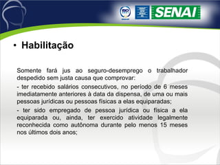 Habilitação   Somente fará jus ao seguro-desemprego o trabalhador despedido sem justa causa que comprovar: - ter recebido salários consecutivos, no período de 6 meses imediatamente anteriores à data da dispensa, de uma ou mais pessoas jurídicas ou pessoas físicas a elas equiparadas; - ter sido empregado de pessoa jurídica ou física a ela equiparada ou, ainda, ter exercido atividade legalmente reconhecida como autônoma durante pelo menos 15 meses nos últimos dois anos; 