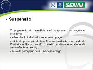 Suspensão O pagamento do benefício será suspenso nas seguintes situações: - admissão do trabalhador em novo emprego; - início de percepção de benefício de prestação continuada da Previdência Social, exceto o auxílio acidente e o abono de permanência em serviço; - início de percepção de auxílio-desemprego. 