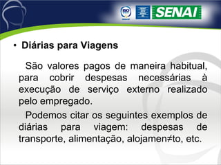 Diárias para Viagens   São valores pagos de maneira habitual, para cobrir despesas necessárias à execução de serviço externo realizado pelo empregado. Podemos citar os seguintes exemplos de diárias para viagem: despesas de transporte, alimentação, alojamen­to, etc. 