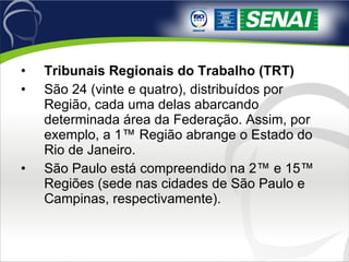 Tribunais Regionais do Trabalho (TRT) São 24 (vinte e quatro), distribuídos por Região, cada uma delas abarcando determinada área da Federação. Assim, por exemplo, a 1ª Região abrange o Estado do Rio de Janeiro.  São Paulo está compreendido na 2ª e 15ª Regiões (sede nas cidades de São Paulo e Campinas, respectivamente). 