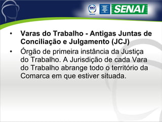 Varas do Trabalho - Antigas Juntas de Conciliação e Julgamento (JCJ) Órgão de primeira instância da Justiça do Trabalho. A Jurisdição de cada Vara do Trabalho abrange todo o território da Comarca em que estiver situada.  