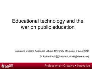 Educational technology and the
   war on public education



 Doing and Undoing Academic Labour, University of Lincoln, 7 June 2012

                        Dr Richard Hall [@hallymk1, rhall1@dmu.ac.uk]
 