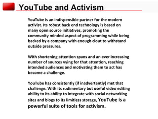 YouTube and Activism YouTube is an indispensible partner for the modern activist. Its robust back end technology is based on many open source initiatives, promoting the community minded aspect of programming while being backed by a company with enough clout to withstand outside pressures. With shortening attention spans and an ever increasing number of sources vying for that attention, reaching intended audiences and motivating them to act has become a challenge. YouTube has consistently (if inadvertently) met that challenge. With its rudimentary but useful video editing ability to its ability to integrate with social networking sites and blogs to its limitless storage,  YouTube is a powerful suite of tools for activism. 