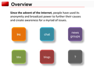 Overview Since the advent of the Internet , people have used its anonymity and broadcast power to further their causes and create awareness for a myriad of issues. chat irc news groups ? blogs bbs 
