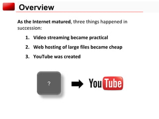 Overview As the Internet matured , three things happened in succession: Video streaming became practical Web hosting of large files became cheap YouTube was created ? 