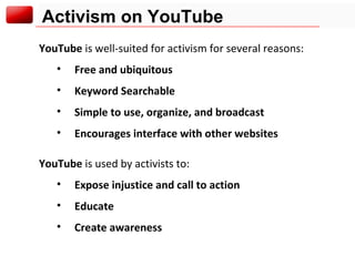 Activism on YouTube YouTube  is well-suited for activism for several reasons: Free and ubiquitous Keyword Searchable Simple to use, organize, and broadcast Encourages interface with other websites YouTube  is used by activists to: Expose injustice and call to action Educate  Create awareness 