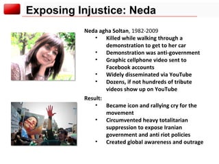 Exposing Injustice: Neda Neda agha Soltan , 1982-2009  Killed while walking through a demonstration to get to her car Demonstration was anti-government Graphic cellphone video sent to Facebook accounts Widely disseminated via YouTube Dozens, if not hundreds of tribute videos show up on YouTube Result: Became icon and rallying cry for the movement Circumvented heavy totalitarian suppression to expose Iranian government and anti riot policies Created global awareness and outrage 