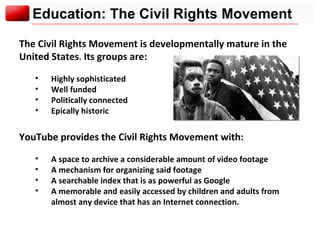 Education: The Civil Rights Movement The Civil Rights Movement is developmentally mature in the United States .  Its groups are: Highly sophisticated Well funded Politically connected Epically historic YouTube provides the Civil Rights Movement with: A space to archive a considerable amount of video footage A mechanism for organizing said footage A searchable index that is as powerful as Google A memorable and easily accessed by children and adults from almost any device that has an Internet connection. 