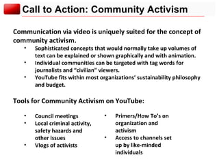 Call to Action: Community Activism Communication via video is uniquely suited for the concept of community activism.  Sophisticated concepts that would normally take up volumes of text can be explained or shown graphically and with animation. Individual communities can be targeted with tag words for journalists and “civilian” viewers. YouTube fits within most organizations’ sustainability philosophy and budget. Tools for Community Activism on YouTube: Council meetings Local criminal activity,  safety hazards and  other issues Vlogs of activists Primers/How To’s on organization and activism Access to channels set up by like-minded individuals 