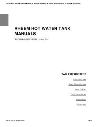 RHEEM HOT WATER TANK
MANUALS
TKEFXWGLSY | PDF | 255.29 | 18 Nov, 2014
TABLE OF CONTENT
Introduction
Brief Description
Main Topic
Technical Note
Appendix
Glossary
Save this Book to Read rheem hot water tank manuals PDF eBook at our Online Library. Get rheem hot water tank manuals PDF file for free from our online library
PDF file: rheem hot water tank manuals Page: 1
 