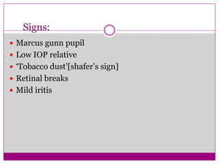 Signs:
 Marcus gunn pupil
 Low IOP relative
 ‘Tobacco dust’[shafer’s sign]
 Retinal breaks
 Mild iritis

 