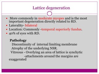 Lattice degeneration
 More commonly in moderate myopes and is the most

important degeneration directly related to RD.
 Laterality- bilateral
 Location: Commonly -temporal superiorly fundus.
 40% of eyes with RD.

Pathology
Discontinuity of internal limiting membrane
Atrophy of the underlying NSR.
Vitreous - Overlying an area of lattice is synchytic
-attachments around the margins are
exaggerated

 