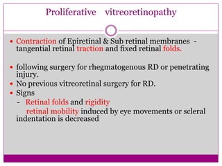 Proliferative vitreoretinopathy
 Contraction of Epiretinal & Sub retinal membranes -

tangential retinal traction and fixed retinal folds.

 following surgery for rhegmatogenous RD or penetrating

injury.
 No previous vitreoretinal surgery for RD.
 Signs
- Retinal folds and rigidity
retinal mobility induced by eye movements or scleral
indentation is decreased

 