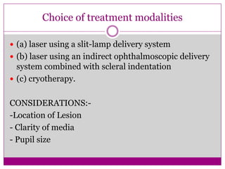 Choice of treatment modalities
 (a) laser using a slit-lamp delivery system
 (b) laser using an indirect ophthalmoscopic delivery

system combined with scleral indentation
 (c) cryotherapy.
CONSIDERATIONS:-Location of Lesion
- Clarity of media
- Pupil size

 