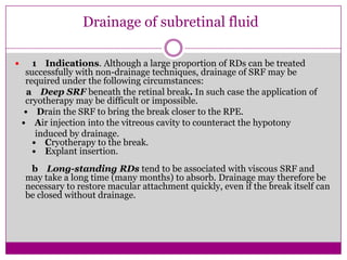 Drainage of subretinal fluid


1 Indications. Although a large proportion of RDs can be treated
successfully with non-drainage techniques, drainage of SRF may be
required under the following circumstances:
a Deep SRF beneath the retinal break. In such case the application of
cryotherapy may be difficult or impossible.
• Drain the SRF to bring the break closer to the RPE.
• Air injection into the vitreous cavity to counteract the hypotony
induced by drainage.
• Cryotherapy to the break.
• Explant insertion.
b Long-standing RDs tend to be associated with viscous SRF and
may take a long time (many months) to absorb. Drainage may therefore be
necessary to restore macular attachment quickly, even if the break itself can
be closed without drainage.

 