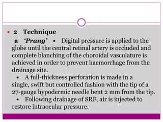  2

Technique
a ‘Prang’ • Digital pressure is applied to the
globe until the central retinal artery is occluded and
complete blanching of the choroidal vasculature is
achieved in order to prevent haemorrhage from the
drainage site.
• A full-thickness perforation is made in a
single, swift but controlled fashion with the tip of a
27-gauge hypodermic needle bent 2 mm from the tip.
• Following drainage of SRF, air is injected to
restore intraocular pressure.

 