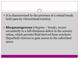  It is characterized by the presence of a retinal break

held open by vitreoretinal traction.
 Rhegmatogenous (rhegma – break), occurs

secondarily to a full-thickness defect in the sensory
retina, which permits fluid derived from synchytic
(liquefied) vitreous to gain access to the subretinal
space.

 