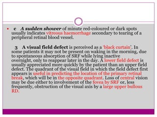 

c A sudden shower of minute red-coloured or dark spots
usually indicates vitreous haemorrhage secondary to tearing of a
peripheral retinal blood vessel.
3 A visual field defect is perceived as a ‘black curtain’. In
some patients it may not be present on waking in the morning, due
to spontaneous absorption of SRF while lying inactive
overnight, only to reappear later in the day. A lower field defect is
usually appreciated more quickly by the patient than an upper field
defect. The quadrant of the visual field in which the field defect first
appears is useful in predicting the location of the primary retinal
break, which will be in the opposite quadrant. Loss of central vision
may be due either to involvement of the fovea by SRF or, less
frequently, obstruction of the visual axis by a large upper bullous
RD.

 