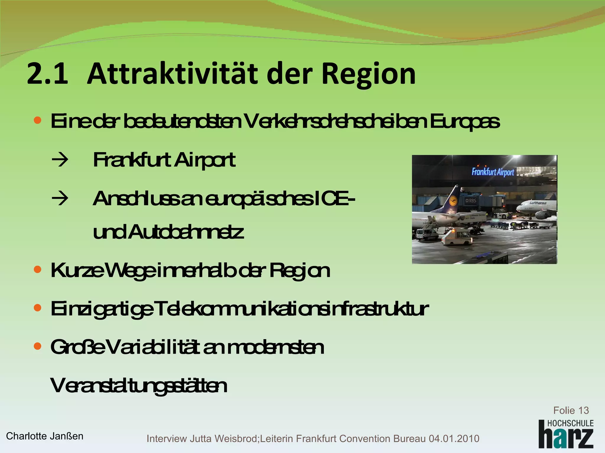 2.1 Attraktivität der Region Eine der bedeutendsten Verkehrsdrehscheiben Europas    Frankfurt Airport    Anschluss an europäisches ICE-    und Autobahnnetz Kurze Wege innerhalb der Region Einzigartige Telekommunikationsinfrastruktur Große Variabilität an modernsten Veranstaltungsstätten Folie  Charlotte Janßen Interview Jutta Weisbrod;Leiterin Frankfurt Convention Bureau 04.01.2010 