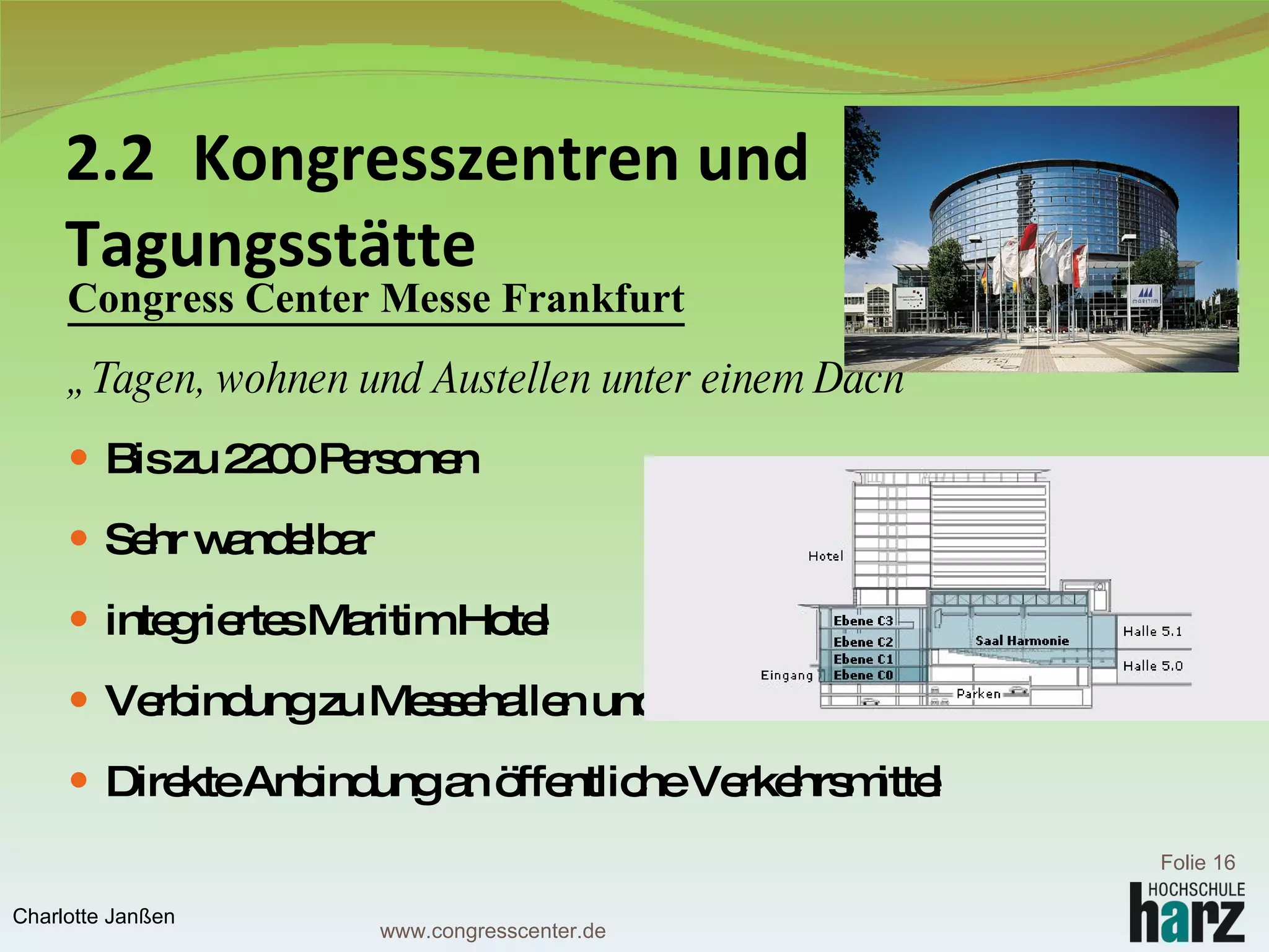 2.2  Kongresszentren und  Tagungsstätte Congress Center Messe Frankfurt   „ Tagen, wohnen und Austellen unter einem Dach“ Bis zu 2200 Personen Sehr wandelbar integriertes Maritim Hotel Verbindung zu Messehallen und Festhalle Direkte Anbindung an öffentliche Verkehrsmittel Folie  Charlotte Janßen www.congresscenter.de 