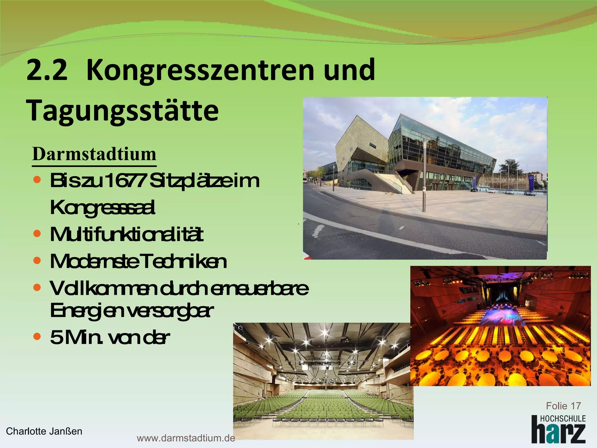 2.2  Kongresszentren und  Tagungsstätte Darmstadtium Bis zu 1677 Sitzplätze im  Kongresssaal Multifunktionalität Modernste Techniken Vollkommen durch erneuerbare  Energien versorgbar 5 Min. von der  Fußgängerzone  entfernt Folie  Charlotte Janßen www.darmstadtium.de 