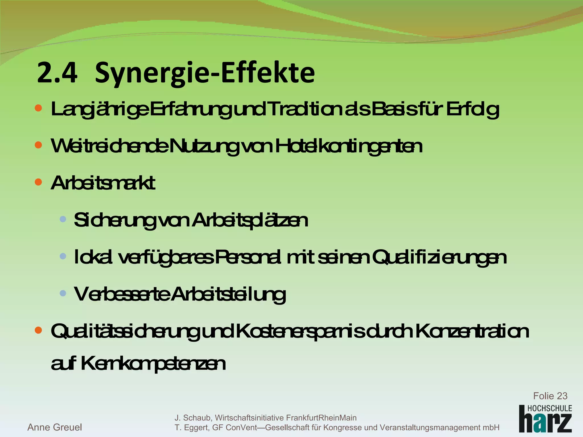2.4 Synergie-Effekte Langjährige Erfahrung und Tradition als Basis für Erfolg  Weitreichende Nutzung von Hotelkontingenten Arbeitsmarkt Sicherung von Arbeitsplätzen lokal verfügbares Personal mit seinen Qualifizierungen Verbesserte Arbeitsteilung Qualitätssicherung und Kostenersparnis durch Konzentration auf Kernkompetenzen Anne Greuel Folie  J. Schaub, Wirtschaftsinitiative FrankfurtRheinMain  T. Eggert, GF ConVent—Gesellschaft für Kongresse und Veranstaltungsmanagement mbH  