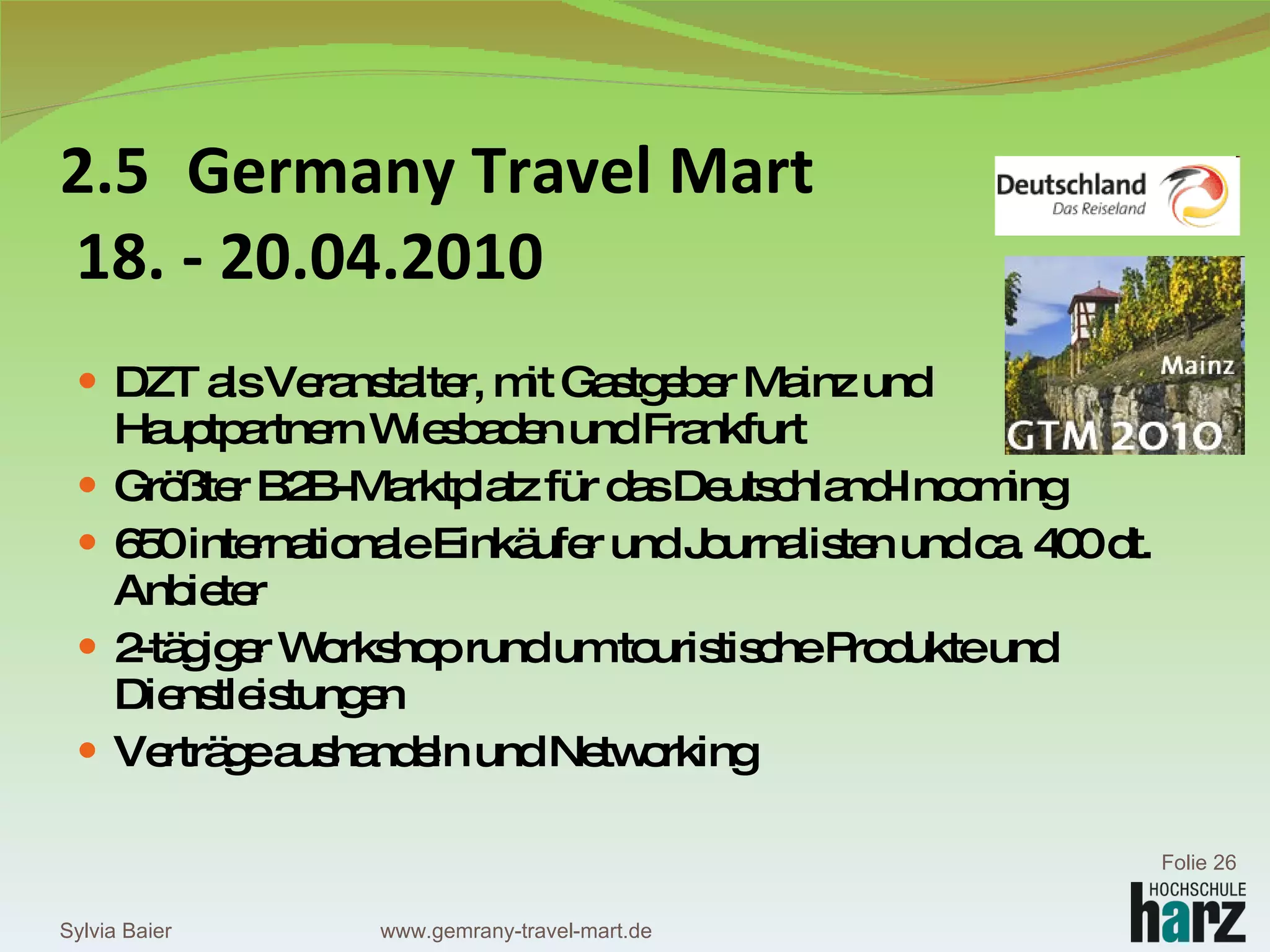 2.5 Germany Travel Mart  18. - 20.04.2010 DZT als Veranstalter, mit Gastgeber Mainz und  Hauptpartnern Wiesbaden und Frankfurt Größter B2B-Marktplatz für das Deutschland-Incoming 650 internationale Einkäufer und Journalisten und ca. 400 dt. Anbieter 2-tägiger Workshop rund um touristische Produkte und Dienstleistungen Verträge aushandeln und Networking Sylvia Baier Folie  www.gemrany-travel-mart.de 