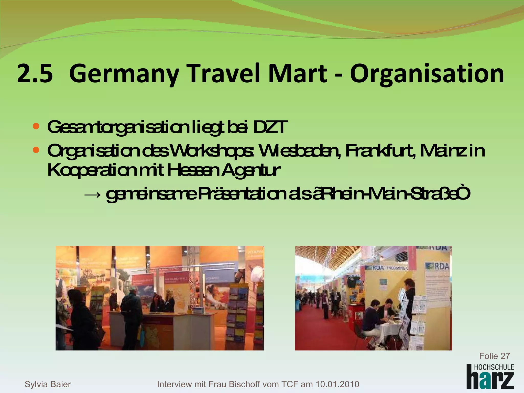 2.5 Germany Travel Mart - Organisation Gesamtorganisation liegt bei DZT Organisation des Workshops: Wiesbaden, Frankfurt, Mainz in Kooperation mit Hessen Agentur ->  gemeinsame Präsentation als „Rhein-Main-Straße“ Sylvia Baier Folie  Interview mit Frau Bischoff vom TCF am 10.01.2010 