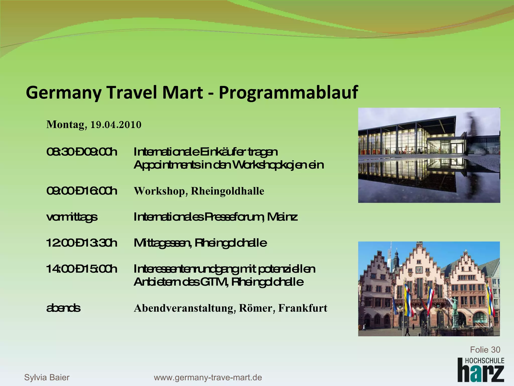 Germany Travel Mart - Programmablauf Montag, 19.04.2010 08:30 – 09:00h Internationale Einkäufer tragen  Appointments in den Workshopkojen ein 09:00 – 16:00h Workshop, Rheingoldhalle vormittags Internationales Presseforum, Mainz 12:00 – 13:30h Mittagessen, Rheingoldhalle 14:00 – 15:00h  Interessentenrundgang mit potenziellen  Anbietern des GTM, Rheingoldhalle abends Abendveranstaltung, Römer, Frankfurt Sylvia Baier Folie  www.germany-trave-mart.de 