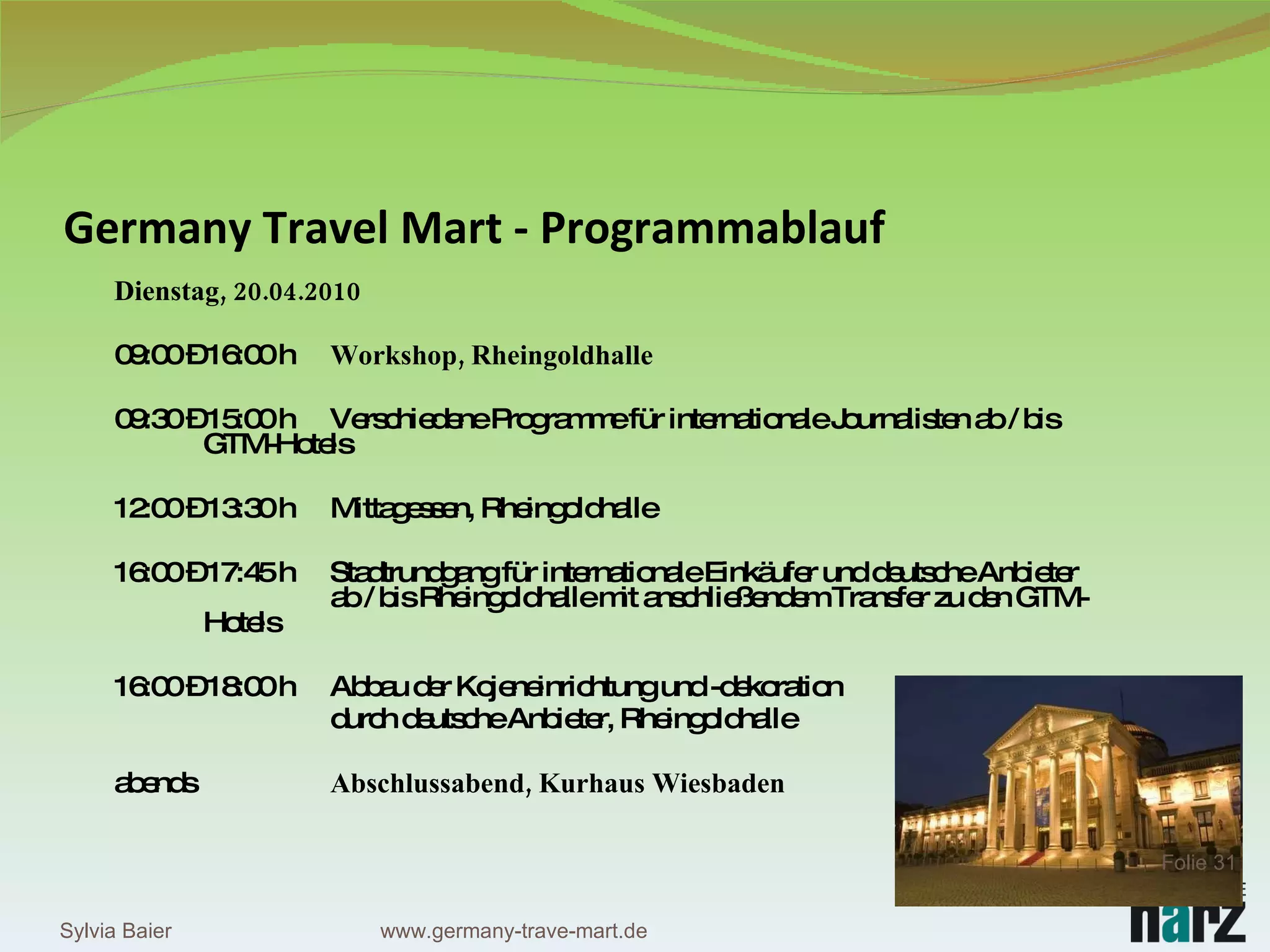 Germany Travel Mart - Programmablauf Dienstag, 20.04.2010 09:00 – 16:00 h Workshop, Rheingoldhalle 09:30 – 15:00 h Verschiedene Programme für internationale Journalisten ab / bis  GTM-Hotels 12:00 – 13:30 h Mittagessen, Rheingoldhalle 16:00 – 17:45 h Stadtrundgang für internationale Einkäufer und deutsche Anbieter  ab / bis Rheingoldhalle mit anschließendem Transfer zu den GTM- Hotels 16:00 – 18:00 h Abbau der Kojeneinrichtung und -dekoration  durch deutsche Anbieter, Rheingoldhalle abends Abschlussabend, Kurhaus Wiesbaden Sylvia Baier Folie  www.germany-trave-mart.de 