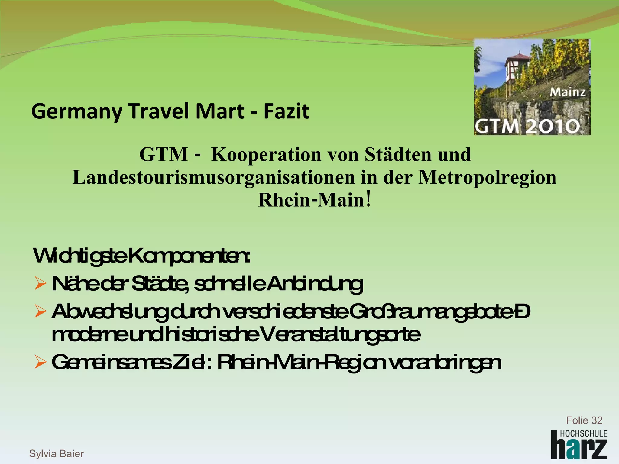 Germany Travel Mart - Fazit GTM -  Kooperation von Städten und Landestourismusorganisationen in der Metropolregion Rhein-Main! Wichtigste Komponenten:  Nähe der Städte, schnelle Anbindung Abwechslung durch verschiedenste Großraumangebote – moderne und historische Veranstaltungsorte Gemeinsames Ziel: Rhein-Main-Region voranbringen Sylvia Baier Folie  