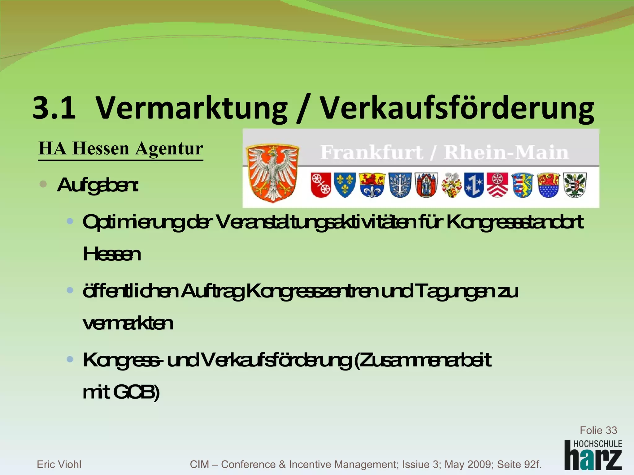 3.1 Vermarktung / Verkaufsförderung HA Hessen Agentur Aufgaben: Optimierung der Veranstaltungsaktivitäten für Kongressstandort Hessen öffentlichen Auftrag Kongresszentren und Tagungen zu vermarkten Kongress- und Verkaufsförderung (Zusammenarbeit mit GCB) Eric Viohl Folie  CIM – Conference & Incentive Management; Issiue 3; May 2009; Seite 92f. 