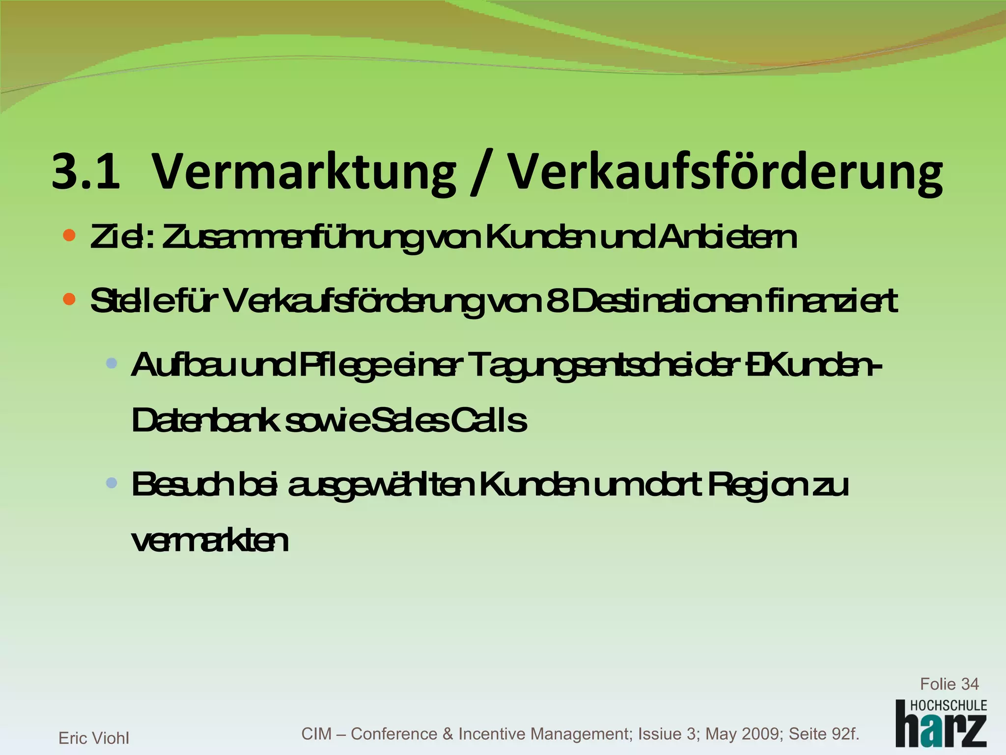 3.1 Vermarktung / Verkaufsförderung Ziel: Zusammenführung von Kunden und Anbietern Stelle für Verkaufsförderung von 8 Destinationen finanziert Aufbau und Pflege einer Tagungsentscheider –Kunden-Datenbank sowie Sales Calls Besuch bei ausgewählten Kunden um dort Region zu vermarkten Eric Viohl Folie  CIM – Conference & Incentive Management; Issiue 3; May 2009; Seite 92f. 