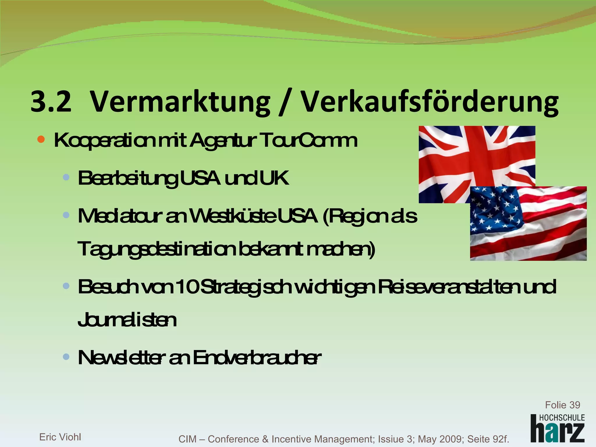 3.2 Vermarktung / Verkaufsförderung Kooperation mit Agentur TourComm Bearbeitung USA und UK Mediatour an Westküste USA (Region als Tagungsdestination bekannt machen) Besuch von 10 Strategisch wichtigen Reiseveranstalten und Journalisten Newsletter an Endverbraucher Eric Viohl Folie  CIM – Conference & Incentive Management; Issiue 3; May 2009; Seite 92f. 