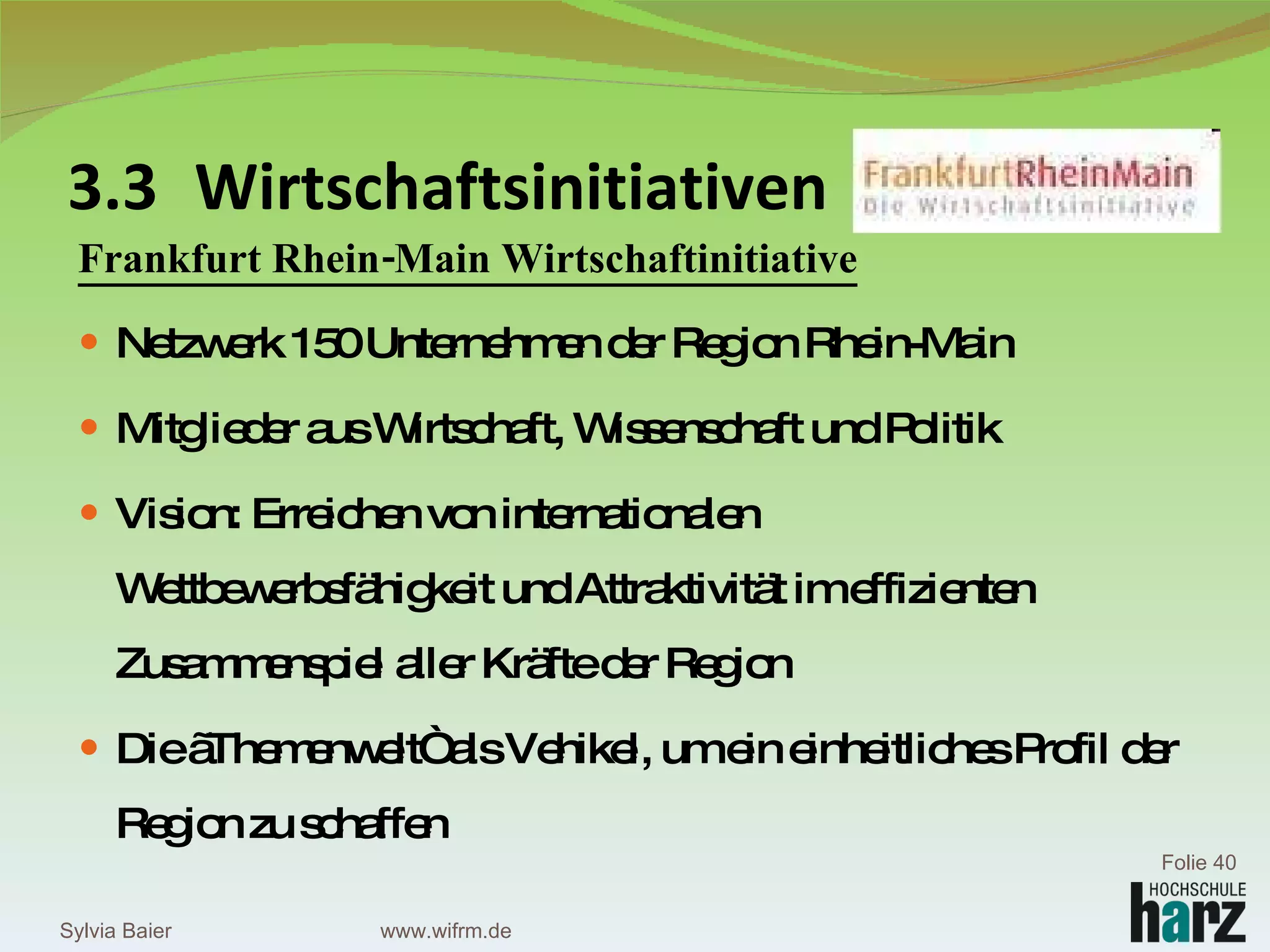 3.3 Wirtschaftsinitiativen Frankfurt Rhein-Main Wirtschaftinitiative Netzwerk 150 Unternehmen der Region Rhein-Main Mitglieder aus Wirtschaft, Wissenschaft und Politik Vision: Erreichen von internationalen Wettbewerbsfähigkeit und Attraktivität im effizienten Zusammenspiel aller Kräfte der Region  Die „Themenwelt“ als Vehikel, um ein einheitliches Profil der Region zu schaffen Sylvia Baier Folie  www.wifrm.de 