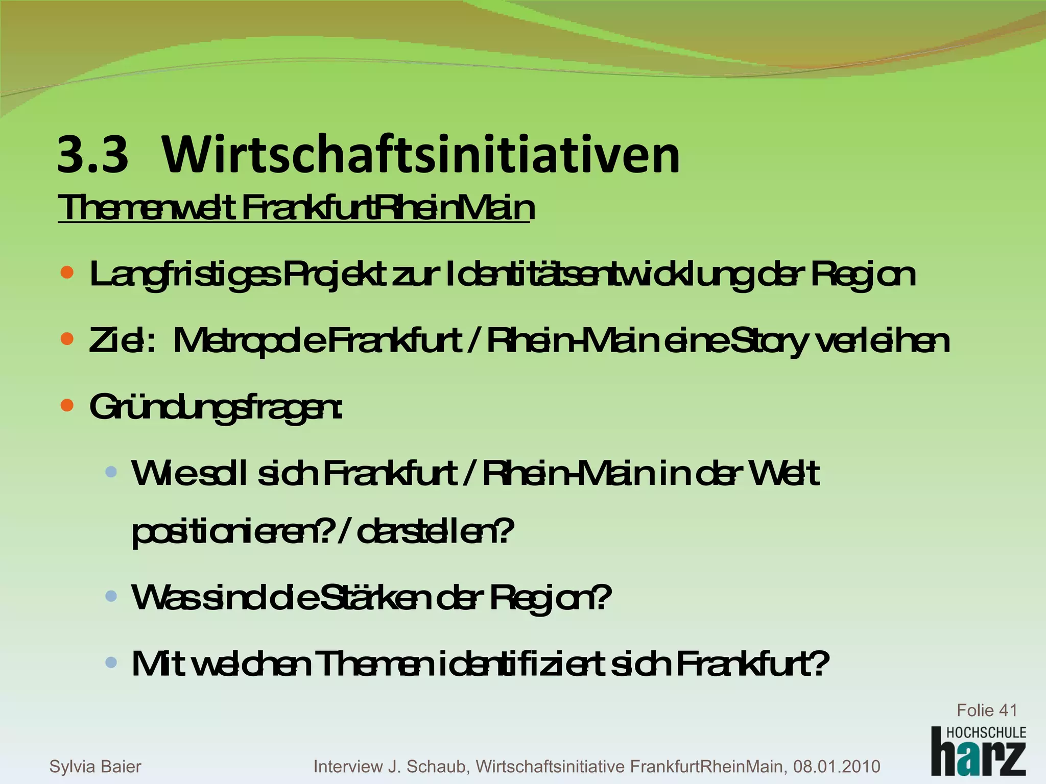 Themenwelt FrankfurtRheinMain Langfristiges Projekt zur Identitätsentwicklung der Region Ziel:  Metropole Frankfurt / Rhein-Main eine Story verleihen Gründungsfragen:  Wie soll sich Frankfurt / Rhein-Main in der Welt positionieren? / darstellen?  Was sind die Stärken der Region?  Mit welchen Themen identifiziert sich Frankfurt? 3.3 Wirtschaftsinitiativen Sylvia Baier Folie  Interview J. Schaub, Wirtschaftsinitiative FrankfurtRheinMain, 08.01.2010 