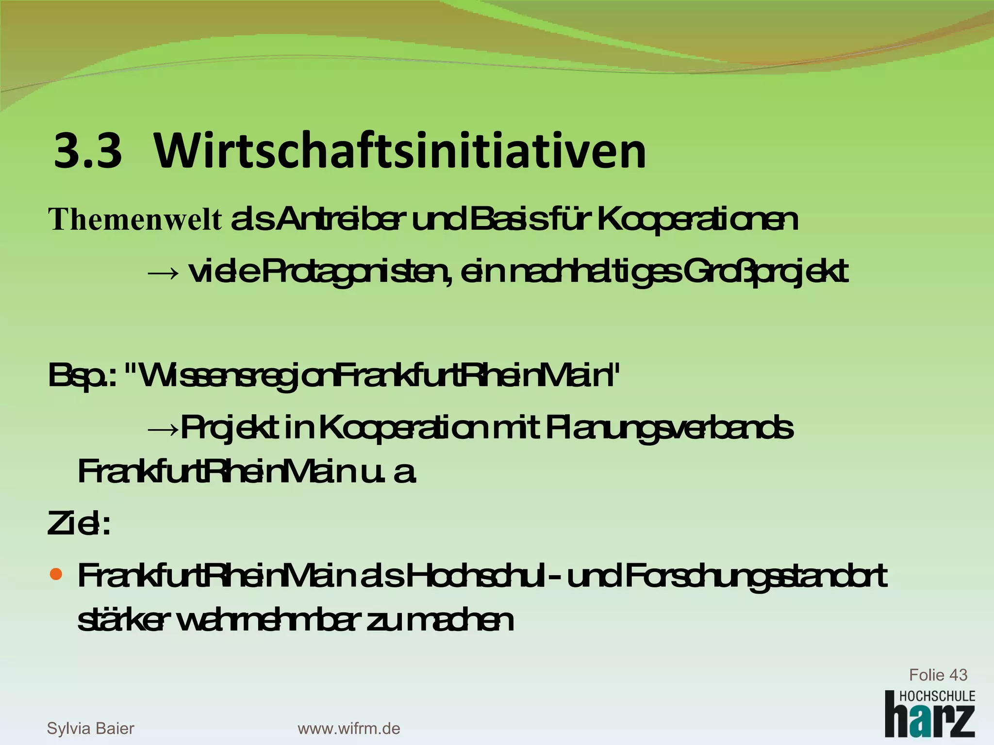 Themenwelt  als Antreiber und Basis für Kooperationen ->  viele Protagonisten, ein nachhaltiges Großprojekt Bsp.: "WissensregionFrankfurtRheinMain"  -> Projekt in Kooperation mit Planungsverbands  FrankfurtRheinMain u. a.  Ziel:  FrankfurtRheinMain als Hochschul- und Forschungsstandort stärker wahrnehmbar zu machen 3.3 Wirtschaftsinitiativen Sylvia Baier Folie  www.wifrm.de 